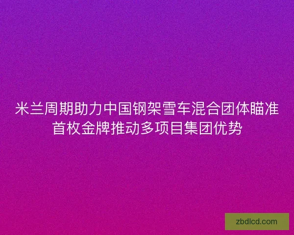 米兰周期助力中国钢架雪车混合团体瞄准首枚金牌推动多项目集团优势