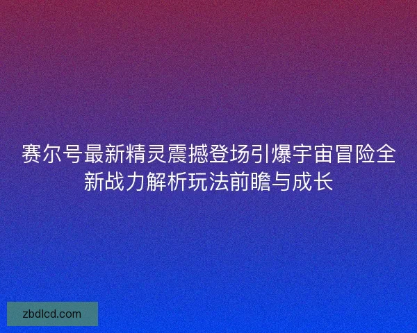 赛尔号最新精灵震撼登场引爆宇宙冒险全新战力解析玩法前瞻与成长