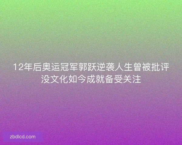 12年后奥运冠军郭跃逆袭人生曾被批评没文化如今成就备受关注