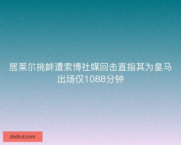 居莱尔挑衅遭索博社媒回击直指其为皇马出场仅1088分钟