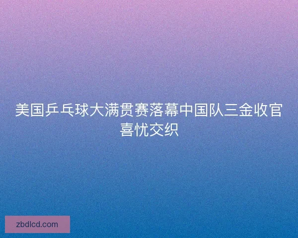美国乒乓球大满贯赛落幕中国队三金收官喜忧交织