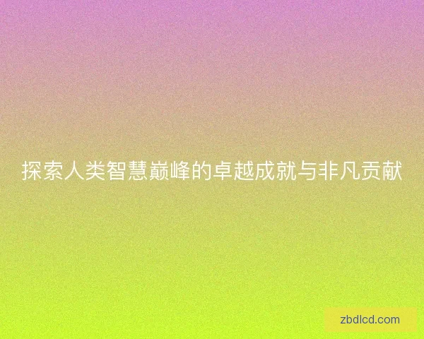 探索人类智慧巅峰的卓越成就与非凡贡献