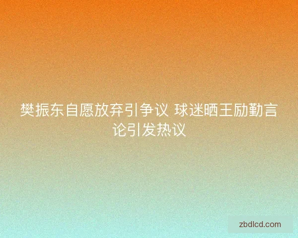 樊振东自愿放弃引争议 球迷晒王励勤言论引发热议