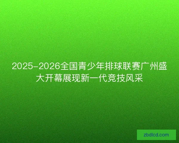 2025-2026全国青少年排球联赛广州盛大开幕展现新一代竞技风采