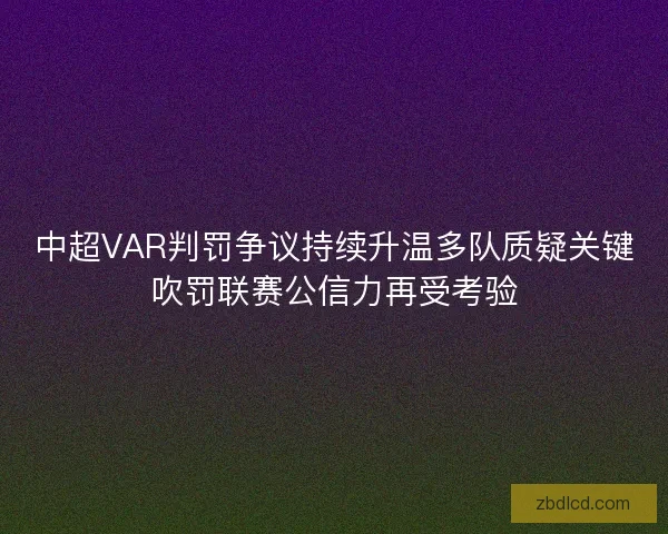 中超VAR判罚争议持续升温多队质疑关键吹罚联赛公信力再受考验